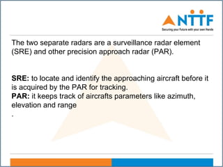 The two separate radars are a surveillance radar element
(SRE) and other precision approach radar (PAR).
SRE: to locate and identify the approaching aircraft before it
is acquired by the PAR for tracking.
PAR: it keeps track of aircrafts parameters like azimuth,
elevation and range
.
 
