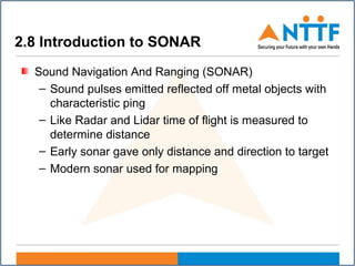 2.8 Introduction to SONAR
Sound Navigation And Ranging (SONAR)
– Sound pulses emitted reflected off metal objects with
characteristic ping
– Like Radar and Lidar time of flight is measured to
determine distance
– Early sonar gave only distance and direction to target
– Modern sonar used for mapping
 