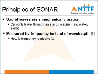 Principles of SONAR
 Sound waves are a mechanical vibration
Can only travel through an elastic medium (air, water,
earth)
 Measured by frequency instead of wavelength (λ)
How is frequency related to λ?
 