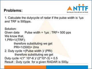 Problems:
1. Calculate the dutycycle of radar if the pulse width is 1µs
and TRF is 500pps.
Solution:
Given data Pulse width = 1µs ; TRF= 500 pps
We know that,
1.PRI=1/(TRF);
therefore substituting we get
PRI=1/(500)= 2ms
2. Duty cycle =(Pulse width )/ (PRI)
therefore substituting we get
Duty cycle =(1* 10^-6 )/ (2*10^-3) = 0.5
Result : Duty cycle for a given RADAR is 500µ
 