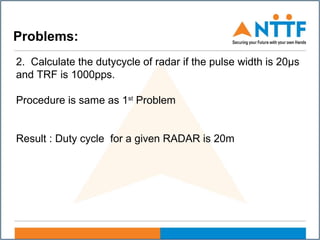 Problems:
2. Calculate the dutycycle of radar if the pulse width is 20µs
and TRF is 1000pps.
Procedure is same as 1st
Problem
Result : Duty cycle for a given RADAR is 20m
 