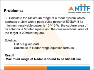 Problems:
3. Calculate the Maximum range of a radar system which
operates at 3cm with a peak pulse power of 500kW, if its
minimum receivable power is 10^-13 W, the capture area of
its antenna is 5meter square and the cross-sectional area of
the target is 20meter square.
Solution:
List out given data
Substitute in Radar range equation formula
Result:
Maximum range of Radar is found to be 685.68 Km
 