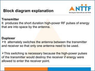 Transmitter
It produces the short duration high-power RF pulses of energy
that are into space by the antenna.
Duplexer
It alternately switches the antenna between the transmitter
and receiver so that only one antenna need to be used.
This switching is necessary because the high-power pulses
of the transmitter would destroy the receiver if energy were
allowed to enter the receiver point.
Block diagram explanation
 