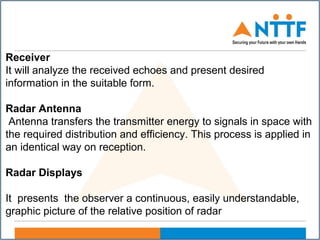 Receiver
It will analyze the received echoes and present desired
information in the suitable form.
Radar Antenna
Antenna transfers the transmitter energy to signals in space with
the required distribution and efficiency. This process is applied in
an identical way on reception.
Radar Displays
It presents the observer a continuous, easily understandable,
graphic picture of the relative position of radar
 