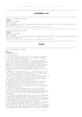 AISWEB - BOLETIM PERSONALIZADO - 05/07/2014 às 19:29:08 UTC - Total de Páginas: 66
página 1 de 66 :: IP 177.81.249.245
SUPLEMENTO AIP
SÃO PAULO/ CONGONHAS,SP (SBSP)
30/2014
DISTÂNCIAS DECLARADAS
AMDT 06.03.2014
DIST DECLARADAS RWY 17R/35L MODIFICADAS PARA: TORA TODA ASDA LDA RWY 17R 1790M 1940M 1790M 1660M RWY 35L
1790M 1940M 1790M 1660M.
Período: De 06 março 2014 , 0000 UTC até 31 dezembro de 2014, 2359 UTC.
SÃO PAULO/ CONGONHAS,SP (SBSP)
29/2014
DISTÂNCIAS DECLARADAS
AMDT 06.03.2014
DIST DECLARADAS RWY 17L/35R MODIFICADAS PARA: TORA TODA ASDA LDA RWY 17L 1345M 1345M 1345M 1195M RWY 35R
1345M 1345M 1345M 1195M.
Período: De 06 março 2014 , 0000 UTC até 31 dezembro de 2014, 2359 UTC.
NOTAM
SAO PAULO/CONGONHAS,SP (SBSP)
AGA
D2422/2014
B) 29/06/14 19:13
C) 10/07/14 01:59
D) JUN 29/30 1913/0159 JUN 30/JUL 01 TIL JUL 09/10 0900/0159
E) AD - AP COORDENADO EM FUNCAO DA COPA DO MUNDO DE FUTEBOL
FIFA BRASIL 2014. EM CONSEQUENCIA:
1) TODOS OS USUARIOS E PRESTADORES DE SERVICO DE NAVEGACAO
AEREA (PSNA) DEVERAO ESTAR CIENTES DOS PROCEDIMENTOS DESCRITOS
NAS AIC N08/14 E A05/14 E CUMPRIR AS REGRAS APLICADAS NO
MOMENTO DA ATIVACAO DAS AREAS DE EXCLUSAO, CONFORME PUBLICADO
NAS AIC N12/14 E A08/14 E NOTAM COMPLEMENTARES PUBLICADOS.
2) SEJA CONSIDERADO ESTE AP COORDENADO COMO DE NIVEL A,
NECESSITANDO DE SLOT ATC PARA REALIZAR OPS TANTO DE LDG COMO
DE TKOF.
3) DEVERA SER DECLARADO NO CAMPO 13 - HORA ESTIMADA DE CALCOS
FORA (EOBT) - DO PLANO DE VOO COMPLETO (PVC) OU SIMPLIFICADO
(PVS) O HORARIO DO SLOT ATC DE DECOLAGEM ALOCADO.
4) DEVERA SER DECLARADO NO CAMPO 16 - DURACAO TOTAL PREVISTA DE
VOO (EET) - DO PLANO DE VOO COMPLETO (PVC) OU SIMPLIFICADO
(PVS) O TEMPO NECESSARIO PARA QUE SEJA RESPEITADO O PERIODO
DE VIGENCIA DO SLOT ATC DE POUSO ALOCADO.
5) OS PROCEDIMENTOS NECESSARIOS PARA DESLOCAMENTO ENTRE AP
COORDENADOS DE NIVEL A ESTAO DESCRITOS NO ITEM 5.2 E SEUS
RESPECTIVOS EXEMPLOS DE 1 A 8, NAS AIC N08/14 E A05/14.
6) AS ACFT SEDIADAS NOS AP COORDENADOS NAO ESTAO DISPENSADAS
DA OBTENCAO DE SLOT ATC.
7) AS ACFT DE ASAS ROTATIVAS EM FLT VFR (V), VFR/IFR (Z),
IFR/VFR (Y) E IFR (I) NAO ESTAO SUBJ A OBTENCAO DE SLOT ATC.
8) OS SLOTS ATC DE OPORTUNIDADE SERAO AUTORIZADOS SOMENTE PELO
CGNA E AS RESPECTIVAS DISPONIBILIDADES SERAO APRESENTADAS NO
SLOTOMETRO.
9) OS USUARIOS QUE NECESSITAREM DE UM SLOT ATC DE OPORTUNIDADE
DE DECOLAGEM DEVERAO APRESENTAR, PESSOALMENTE NA SALA AIS,
O PLANO DE VOO COMPLETO (PVC) OU SIMPLIFICADO (PVS), INFORMANDO
O MESMO HORARIO E CODIGO DO SLOT ATC QUE FORA REAPROVEITADO E
A INDICACAO DE SLOT ATC DE OPORTUNIDADE (RMK/OPT).
10) OS USUARIOS QUE NECESSITAREM DE UM SLOT ATC DE OPORTUNIDADE
DE POUSO DEVERAO APRESENTAR PLANO DE VOO COMPLETO (PVC) OU
SIMPLIFICADO (PVS) PARA UM AD NAS PROXIMIDADES DO AP COORDENADO
E NO CAMPO 18 INDICAR A SOLICITACAO DE SLOT ATC DE OPORTUNIDADE.
A DISPONIBILIDADE SERA INFORMADA, CASO EXISTA, APOS O USUARIO
 