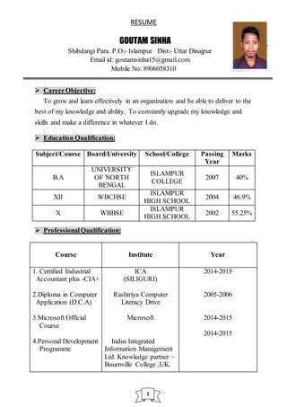 RESUME
GOUTAM SINHA
Shibdangi Para. P.O:- Islampur Dist:- Uttar Dinajpur
Email id: goutamsinha15@gmail.com
Mobile No: 8906058310
 CareerObjective:
To grow and learn effectively in an organization and be able to deliver to the
best of my knowledge and ability. To constantly upgrade my knowledge and
skills and make a difference in whatever I do.
 Education Qualification:
Subject/Course Board/University School/College Passing
Year
Marks
B.A
UNIVERSITY
OF NORTH
BENGAL
ISLAMPUR
COLLEGE
2007 40%
XII WBCHSE
ISLAMPUR
HIGH SCHOOL
2004 46.9%
X WBBSE
ISLAMPUR
HIGH SCHOOL
2002 55.25%
 ProfessionalQualification:
Course Institute Year
1. Certified Industrial
Accountant plus -CIA+
2.Diploma in Computer
Application (D.C.A)
3.Microsoft Official
Course
4.Personal Development
Programme
ICA
(SILIGURI)
Rashtriya Computer
Literacy Drive
Microsoft
Indus Integrated
Information Management
Ltd. Knowledge partner –
Bournville College ,UK.
2014-2015
2005-2006
2014-2015
2014-2015
1
 
