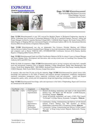 Page 1 of 9
DO NOT COPY
Exprofile
Email to kyuzripro@yahoo.com
To request full complete resume
Engr. YUZRI Khairulmuzammil in year 1993 received his Bachelor Degree in Mechanical Engineering, majoring in
Marine Technology from University of Technology Malaysia (UTM). He is a qualified Engineer, Surveyor, Auditor and
Project Manager certified by Australia Maritime College(AMC), YANMAR Diesel Engines, Det Norske Veritas (DNV),
Indian Register of Shipping (IRClass), International Register of Certificated Auditors (IRCA) UK, International Maritime
Security (IMS) UK and Institute of Engineers Malaysia (IEM).
Engr. YUZRI Khairulmuzammil was also an Independent Non Exclusive Principal Maritime and Offshore
Advisor/Surveyor/Auditor/Trainer/Consultant/Project Manager to local and international maritime classification societies
and companies such as Bureau VERITAS (BV), INTERMARITIME Certification Services (ICS) Panama, Qualitas
Register of Shipping (QRS) Panama, DNV-GL.
Engr. YUZRI Khairulmuzammil leads local Ship Classification Malaysia (SCM) for almost 9 years as General Manager
and Senior Manager Rules, Development and Innovation, after serving several years in Consulting Firm, Kuantan Port
Authority (KPA) and DNV Class.
Within his fields of competence, Engr. YUZRI Khairulmuzammil used to serving in projects and works basis, reputable
local and international companies such as Bergesen Shipping, V-Ships Management, Barber Ship Management, Star
Cruises, World Wide Shipping MISC, MSE/MMHE, Boustead Naval Dockyard, Groot Ship Design, Sundong Shipyard,
COSCO Shipyard, Shell, Exxon Mobil, Petronas, Carigali Hess and etc.
In summary, after more than 20 years serving the industries, Engr. YUZRI Khairulmuzammil has gained various skills,
knowledge and experiences in the fields of business and technical operation management, competence management,
machinery maintenance management, survey, inspection, verification, audit and assessment, project and program
management, quality, safety .security and risk management, design and engineering, consulting and advisory.
Engr. YUZRI Khairulmuzammil knowledge, skills and experiences in the fields of Shipbuilding, Repair and Conversion
are summarized in the table below:
Year/Period For Assignment Project Title
1994-1996 KPA Chief Engineer
Superintendent
1. Biennial dry-docking maintenance and repair of LR Classed KPA
Harbour Tugs “MT Balok” and “MT Beserah” at KPM Dockyard,
Port Kelang, Selangor, Malaysia.
2. Annual dry-docking maintenance and repair of KPA Pilot Launch
“Sri Rompin” at Geliga Slipway, Kemaman, Terengganu, Malaysia
Owner’s
Representative
(Shipowner
Newbuilding
Project Manager)
1. Construction, Testing, Commissioning and Delivery of LR Classed
Schottel Z-Drive Harbour Tug “MT Kuantan” at Penang
Shipbuilding Corporation (PSC), Georgetown, Penang, Malaysia.
2. Construction, Testing, Commissioning and Delivery of Pilot Launch
“Sri Lipis” at Hong Leong Lurssen Shipyard, Butterworth, Penang,
Malaysia
Engr. YUZRI Khairulmuzammil
Ships Newbuilding/Ship Repair/Conversion
Project Manager /Surveyor/
Consultant/Advisor/Trainer
 