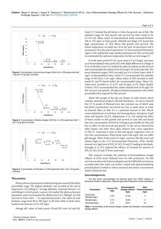 Citation: Waqar K, Ahmad I, Kausa R, Tabassum T, Muhammad A (2013) Use of Bioremediated Sewage Effluent for Fish Survival. J Biodivers
Endanger Species 1:106. doi:10.4172/ .1000106
Page 3 of 4
Volume 1 • Issue 2 • 1000106
J Biodivers Endanger Species
ISSN: JBES an open access journal
Discussion
Physicochemical parameters studied during this research fall within
permissible range. The highest alkalinity was recorded at the end of
experiment (125,180mg/L). Average alkalinity remained between 155
and180mg/L in both ponds. Lawson [16] studied the physicochemical
parameters and recommended the alkaline level of 5-500mg/L for fish
survival in fresh water. ++
. In experimental pond 1, the values of total
hardness range from 89 to 300 mg/L in all trials while in fresh water,
hardness lies between 135 to 350 mg/L.
Average pH values of both ponds (P1and P2) were 6.0 and 8.0.
Lloyd [17] studied that pH below 6.5 slow the growth rate of fish. The
optimum range for best growth and survival has been found to be
6.5-9.0 [18]. Mean values of total dissolved solids remained between
360 to 370 mg/L in both ponds. Mitchell and Stapp [19] found that
high concentration of TDS effects fish growth and survival. The
lowest temperature recorded was 18 at the start of experiment and it
increased to 30 at the end of experiment. U.S Environmental Protection
Agency [20] studied the water quality parameters for fish survival and
recommended the optimum temperature for fish survival ranges 27.
In fresh water pond (P1) EC varies from 0.2 to 0.3mg/L and same
as in bioremediated water pond (P2) with slight difference in change of
0.1% in all trials. Lewis [21] studied the effect of salinity on fish survival
and recommended the salinity level of 0.5mg/L for fresh water fish. The
mean dissolved oxygen (DO) recorded was 4.5 in fresh water while 9
mg/L in bioremediated water. Lloyd [17] recommended the tolerable
range of DO from 3 to5 mg/L. Mean values of DO recorded in both
ponds P1 and P2 found within the recommended values. Mean CO2
values were recorded as 25 in P1 and 30 mg/L in P2. Water Quality
Criteria (1972) recommended the carbon dioxide level of 20 mg/L for
fish survival and growth. All physicochemical parameters fall within
permissible limit required for fish survival.
About 50% people of the area use Harpic as toilet cleaner which
contains ammonical products (Reckitt Benckiser). As survey showed
that 15 % people of Shehzad town has common use of dettol soap
but dettol concentration was found very low in waste water so it has
no harmful effect on fish. Zn is a potential toxicant to fish. Which
causes disturbances of acid-base and ionoregulation, disruption of gill
tissue and hypoxia [22,23]. Malakootian et al. [24] studied the effect
of heavy metals on fish growth and survival in tuna fish and found
that zinc concentration of 0.019 to 0.035µg is permissible for fish and
has no effect on fish survival and growth. As the survey showed that
toilet cleaner and other floor, glass cleaners have active ingredient
of NH4
-N. Ammonia is toxic to fish and aquatic organisms, even in
very low concentrations. When levels reach 0.06 mg/L, fish can suffer
gill damage. When levels reach 0.2 mg/L, sensitive fish like trout and
salmon begin to die. (U.S Environmental Protection, 1976). Results
showed very high level of NH4
-N, NO3
-N and Cl-
leading to fish death.
Faroughi et al. [25] explored the efficacy of Coontail for removal of
NH4
-N, NO3
-N and Cl-
from wastewater.
This research concludes the potential of bioremediation sewage
effluent of CDA sector Shehzad town for fish production. No fish
survivalwasobservedinbioremediatedwaterbut100%fishsurvivalwas
recorded when this water was further treated with phytoremediating
potential plant Coontail to reduce amonical and nitrate concentration
which is lethal for fish.
Acknowledgements
The first author acknowledges the financial grant from PARC Institute of
Advanced Studies in Agriculture, National Agricultural Research Centre Islamabad.
24, 31.08
48, 0.82 72, 0 96, 0
24, 31.08
48, 0.31
72, 0 96, 0
0
5
10
15
20
25
30
35
0 20 40 60 80 100 120
NH4-N(mg/L)
Time(Hours)
1 kg 1/2 kg
Figure 2: Concentration of ammonical nitrogen (NH4-N) in LC50 experiment with
1 kg and 1/2 kg plant (coontail)
24, 18.58
48, 1.5
72, 0.24 96, 0.22
24, 18.58
48, 2
72, 0.2
96, 0.15
0
2
4
6
8
10
12
14
16
18
20
0 20 40 60 80 100 120
NO3-N(mg/L)
Time(Hours)
1 Kg 1/2 Kg
Figure 3: Concentration of Nitrate nitrogen (NO3-N) in LC50 experiment with 1
and 1/2 kg plant (coontail)
24, 45.22
48, 42.6
72, 41.5
96, 33.5
24, 45.22
48, 41.6
72, 39.5
96, 33.5
0
5
10
15
20
25
30
35
40
45
50
0 20 40 60 80 100
Cl(mg/L)
Time(Hours)
1 kg 1/2 kg
Figure 4: Concentration of Chlorides in LC50 experiment with 1 and 1/2 kg plant
(coontail).
Parameters
Control (T0)
mg/L
Bioremediated
sewage effluent
mg/L
After
Phytoremediation
mg/L
Ammonical
Nitrogen(mg/L)
0.23 31.08 0
Nitrates(mg/L) 0.12 18.58 0
Chlorides(mg/L) 0.41 39.61 33
Table 1: Concentration of ammonical nitrogen, nitrates and chlorides in bioremediated
sewage effluent.
 