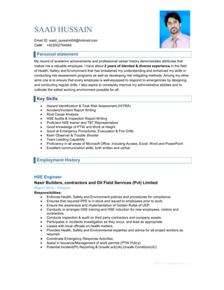 Basic CV template by reed.co.uk
SAAD HUSSAIN
Email ID: saad_qureshi456@hotmail.com
Cell# +923002764684
Personal statement
My record of academic achievements and professional career history demonstrates attributes that
makes me a valuable employee. I have about 2 years of blended & diverse experience in the field
of Health, Safety and Environment that has broadened my understanding and enhanced my skills in
conducting risk assessment programs as well as developing risk mitigating methods. Among my other
aims one is to ensure that every employee is well-equipped to respond to emergencies by designing
and conducting regular drills. I also aspire to constantly improve my administrative abilities and to
cultivate the safest working environment possible for all.
Key Skills
 Hazard Identification & Task Risk Assessment (HITRA)
 Accident/Incident Report Writing
 Root Cause Analysis
 HSE Audits & Inspection Report Writing
 Proficient HSE trainer and TBT Representative
 Good knowledge of PTW and Work at Height
 Good at Emergency Procedures, Evacuation & Fire Drills
 Keen Observer & Trouble Shooter
 Team Leading Capability
 Proficiency in all areas of Microsoft Office, including Access, Excel, Word and PowerPoint
 Excellent communication skills, both written and verbal
Employment History
HSE Engineer
Nasir Builders, contractors and Oil Field Services (Pvt) Limited
(March 2014 – Present)
Responsibilities:
 Enforces Health, Safety and Environment policies and procedures for compliance.
 Ensures that required PPE is in stock and issued to employees prior to work.
 Ensure the awareness and implementation of Golden Rules of UEP.
 Conducts or arranges HSE training and HSE induction for new employees, visitors and
contractors.
 Conducts inspection & audit on third party contractors and company assets.
 Participates in incidents investigation as they occur, and lead as appropriate
 Liaises with local officials on health matters.
 Provides Health, Safety and Environmental expertise and advice for all project workers as
required.
 Coordinate Emergency Response Activities.
 Assist in Issuance/Management of work permits (PTW Policy).
 Potential Incident(PI) Reporting & Unsafe act(UA),Unsafe Condition(UC)
 