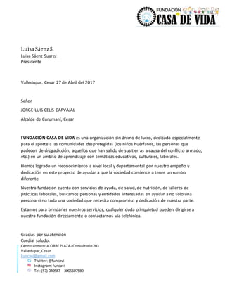Centrocomercial ORBEPLAZA- Consultorio203
Valledupar,Cesar
Funcavi@gmail.com
Twitter:@funcavi
Instagram:funcavi
Tel:(57) 040587 - 3005607580
Luisa SáenzS.
Luisa Sáenz Suarez
Presidente
Valledupar, Cesar 27 de Abril del 2017
Señor
JORGE LUIS CELIS CARVAJAL
Alcalde de Curumaní, Cesar
FUNDACIÓN CASA DE VIDA es una organización sin ánimo de lucro, dedicada especialmente
para el aporte a las comunidades desprotegidas (los niños huérfanos, las personas que
padecen de drogadicción, aquellos que han salido de sus tierras a causa del conflicto armado,
etc.) en un ámbito de aprendizaje con temáticas educativas, culturales, laborales.
Hemos logrado un reconocimiento a nivel local y departamental por nuestro empeño y
dedicación en este proyecto de ayudar a que la sociedad comience a tener un rumbo
diferente.
Nuestra fundación cuenta con servicios de ayuda, de salud, de nutrición, de talleres de
prácticas laborales, buscamos personas y entidades interesadas en ayudar a no solo una
persona si no toda una sociedad que necesita compromiso y dedicación de nuestra parte.
Estamos para brindarles nuestros servicios, cualquier duda o inquietud pueden dirigirse a
nuestra fundación directamente o contactarnos vía telefónica.
Gracias por su atención
Cordial saludo.
 