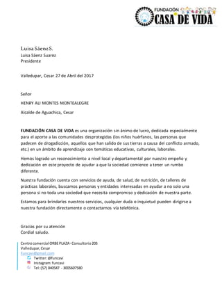 Centrocomercial ORBEPLAZA- Consultorio203
Valledupar,Cesar
Funcavi@gmail.com
Twitter:@funcavi
Instagram:funcavi
Tel:(57) 040587 - 3005607580
Luisa SáenzS.
Luisa Sáenz Suarez
Presidente
Valledupar, Cesar 27 de Abril del 2017
Señor
HENRY ALI MONTES MONTEALEGRE
Alcalde de Aguachica, Cesar
FUNDACIÓN CASA DE VIDA es una organización sin ánimo de lucro, dedicada especialmente
para el aporte a las comunidades desprotegidas (los niños huérfanos, las personas que
padecen de drogadicción, aquellos que han salido de sus tierras a causa del conflicto armado,
etc.) en un ámbito de aprendizaje con temáticas educativas, culturales, laborales.
Hemos logrado un reconocimiento a nivel local y departamental por nuestro empeño y
dedicación en este proyecto de ayudar a que la sociedad comience a tener un rumbo
diferente.
Nuestra fundación cuenta con servicios de ayuda, de salud, de nutrición, de talleres de
prácticas laborales, buscamos personas y entidades interesadas en ayudar a no solo una
persona si no toda una sociedad que necesita compromiso y dedicación de nuestra parte.
Estamos para brindarles nuestros servicios, cualquier duda o inquietud pueden dirigirse a
nuestra fundación directamente o contactarnos vía telefónica.
Gracias por su atención
Cordial saludo.
 
