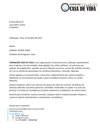 Centrocomercial ORBEPLAZA- Consultorio203
Valledupar,Cesar
Funcavi@gmail.com
Twitter:@funcavi
Instagram:funcavi
Tel:(57) 040587 - 3005607580
Luisa SáenzS.
Luisa Sáenz Suarez
Presidente
Valledupar, Cesar 27 de Abril del 2017
Señora
ZUNILDA TOLOZA PEREZ
Alcaldesa de Chiriguana, Cesar
FUNDACIÓN CASA DE VIDA es una organización sin ánimo de lucro, dedicada especialmente
para el aporte a las comunidades desprotegidas (los niños huérfanos, las personas que
padecen de drogadicción, aquellos que han salido de sus tierras a causa del conflicto armado,
etc.) en un ámbito de aprendizaje con temáticas educativas, culturales, laborales.
Hemos logrado un reconocimiento a nivel local y departamental por nuestro empeño y
dedicación en este proyecto de ayudar a que la sociedad comience a tener un rumbo
diferente.
Nuestra fundación cuenta con servicios de ayuda, de salud, de nutrición, de talleres de
prácticas laborales, buscamos personas y entidades interesadas en ayudar a no solo una
persona si no toda una sociedad que necesita compromiso y dedicación de nuestra parte.
Estamos para brindarles nuestros servicios, cualquier duda o inquietud pueden dirigirse a
nuestra fundación directamente o contactarnos vía telefónica.
Gracias por su atención
 