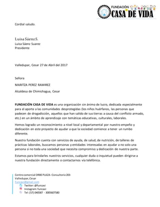 Centrocomercial ORBEPLAZA- Consultorio203
Valledupar,Cesar
Funcavi@gmail.com
Twitter:@funcavi
Instagram:funcavi
Tel:(57) 040587 - 3005607580
Cordial saludo.
Luisa SáenzS.
Luisa Sáenz Suarez
Presidente
Valledupar, Cesar 27 de Abril del 2017
Señora
MARITZA PEREZ RAMIREZ
Alcaldesa de Chimichagua, Cesar
FUNDACIÓN CASA DE VIDA es una organización sin ánimo de lucro, dedicada especialmente
para el aporte a las comunidades desprotegidas (los niños huérfanos, las personas que
padecen de drogadicción, aquellos que han salido de sus tierras a causa del conflicto armado,
etc.) en un ámbito de aprendizaje con temáticas educativas, culturales, laborales.
Hemos logrado un reconocimiento a nivel local y departamental por nuestro empeño y
dedicación en este proyecto de ayudar a que la sociedad comience a tener un rumbo
diferente.
Nuestra fundación cuenta con servicios de ayuda, de salud, de nutrición, de talleres de
prácticas laborales, buscamos personas y entidades interesadas en ayudar a no solo una
persona si no toda una sociedad que necesita compromiso y dedicación de nuestra parte.
Estamos para brindarles nuestros servicios, cualquier duda o inquietud pueden dirigirse a
nuestra fundación directamente o contactarnos vía telefónica.
 