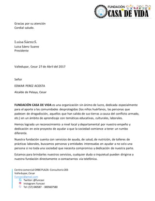 Centrocomercial ORBEPLAZA- Consultorio203
Valledupar,Cesar
Funcavi@gmail.com
Twitter:@funcavi
Instagram:funcavi
Tel:(57) 040587 - 3005607580
Gracias por su atención
Cordial saludo.
Luisa SáenzS.
Luisa Sáenz Suarez
Presidente
Valledupar, Cesar 27 de Abril del 2017
Señor
EDWAR PEREZ ACOSTA
Alcalde de Pelaya, Cesar
FUNDACIÓN CASA DE VIDA es una organización sin ánimo de lucro, dedicada especialmente
para el aporte a las comunidades desprotegidas (los niños huérfanos, las personas que
padecen de drogadicción, aquellos que han salido de sus tierras a causa del conflicto armado,
etc.) en un ámbito de aprendizaje con temáticas educativas, culturales, laborales.
Hemos logrado un reconocimiento a nivel local y departamental por nuestro empeño y
dedicación en este proyecto de ayudar a que la sociedad comience a tener un rumbo
diferente.
Nuestra fundación cuenta con servicios de ayuda, de salud, de nutrición, de talleres de
prácticas laborales, buscamos personas y entidades interesadas en ayudar a no solo una
persona si no toda una sociedad que necesita compromiso y dedicación de nuestra parte.
Estamos para brindarles nuestros servicios, cualquier duda o inquietud pueden dirigirse a
nuestra fundación directamente o contactarnos vía telefónica.
 