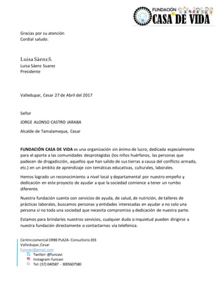 Centrocomercial ORBEPLAZA- Consultorio203
Valledupar,Cesar
Funcavi@gmail.com
Twitter:@funcavi
Instagram:funcavi
Tel:(57) 040587 - 3005607580
Gracias por su atención
Cordial saludo.
Luisa SáenzS.
Luisa Sáenz Suarez
Presidente
Valledupar, Cesar 27 de Abril del 2017
Señor
JORGE ALONSO CASTRO JARABA
Alcalde de Tamalameque, Cesar
FUNDACIÓN CASA DE VIDA es una organización sin ánimo de lucro, dedicada especialmente
para el aporte a las comunidades desprotegidas (los niños huérfanos, las personas que
padecen de drogadicción, aquellos que han salido de sus tierras a causa del conflicto armado,
etc.) en un ámbito de aprendizaje con temáticas educativas, culturales, laborales.
Hemos logrado un reconocimiento a nivel local y departamental por nuestro empeño y
dedicación en este proyecto de ayudar a que la sociedad comience a tener un rumbo
diferente.
Nuestra fundación cuenta con servicios de ayuda, de salud, de nutrición, de talleres de
prácticas laborales, buscamos personas y entidades interesadas en ayudar a no solo una
persona si no toda una sociedad que necesita compromiso y dedicación de nuestra parte.
Estamos para brindarles nuestros servicios, cualquier duda o inquietud pueden dirigirse a
nuestra fundación directamente o contactarnos vía telefónica.
 