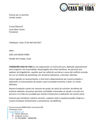 Centrocomercial ORBEPLAZA- Consultorio203
Valledupar,Cesar
Funcavi@gmail.com
Twitter:@funcavi
Instagram:funcavi
Tel:(57) 040587 - 3005607580
Gracias por su atención
Cordial saludo.
Luisa SáenzS.
Luisa Sáenz Suarez
Presidente
Valledupar, Cesar 27 de Abril del 2017
Señor
JOSE LUIS NIEVES PEREZ
Alcalde de El Copey, Cesar
FUNDACIÓN CASA DE VIDA es una organización sin ánimo de lucro, dedicada especialmente
para el aporte a las comunidades desprotegidas (los niños huérfanos, las personas que
padecen de drogadicción, aquellos que han salido de sus tierras a causa del conflicto armado,
etc.) en un ámbito de aprendizaje con temáticas educativas, culturales, laborales.
Hemos logrado un reconocimiento a nivel local y departamental por nuestro empeño y
dedicación en este proyecto de ayudar a que la sociedad comience a tener un rumbo
diferente.
Nuestra fundación cuenta con servicios de ayuda, de salud, de nutrición, de talleres de
prácticas laborales, buscamos personas y entidades interesadas en ayudar a no solo una
persona si no toda una sociedad que necesita compromiso y dedicación de nuestra parte.
Estamos para brindarles nuestros servicios, cualquier duda o inquietud pueden dirigirse a
nuestra fundación directamente o contactarnos vía telefónica.
 