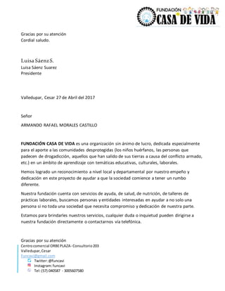 Centrocomercial ORBEPLAZA- Consultorio203
Valledupar,Cesar
Funcavi@gmail.com
Twitter:@funcavi
Instagram:funcavi
Tel:(57) 040587 - 3005607580
Gracias por su atención
Cordial saludo.
Luisa SáenzS.
Luisa Sáenz Suarez
Presidente
Valledupar, Cesar 27 de Abril del 2017
Señor
ARMANDO RAFAEL MORALES CASTILLO
FUNDACIÓN CASA DE VIDA es una organización sin ánimo de lucro, dedicada especialmente
para el aporte a las comunidades desprotegidas (los niños huérfanos, las personas que
padecen de drogadicción, aquellos que han salido de sus tierras a causa del conflicto armado,
etc.) en un ámbito de aprendizaje con temáticas educativas, culturales, laborales.
Hemos logrado un reconocimiento a nivel local y departamental por nuestro empeño y
dedicación en este proyecto de ayudar a que la sociedad comience a tener un rumbo
diferente.
Nuestra fundación cuenta con servicios de ayuda, de salud, de nutrición, de talleres de
prácticas laborales, buscamos personas y entidades interesadas en ayudar a no solo una
persona si no toda una sociedad que necesita compromiso y dedicación de nuestra parte.
Estamos para brindarles nuestros servicios, cualquier duda o inquietud pueden dirigirse a
nuestra fundación directamente o contactarnos vía telefónica.
Gracias por su atención
 