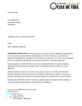 Centrocomercial ORBEPLAZA- Consultorio203
Valledupar,Cesar
Funcavi@gmail.com
Twitter:@funcavi
Instagram:funcavi
Tel:(57) 040587 - 3005607580
Cordial saludo.
Luisa SáenzS.
Luisa Sáenz Suarez
Presidente
Valledupar, Cesar 27 de Abril del 2017
Señor
JAIRO SANCHEZ SANCHEZ
FUNDACIÓN CASA DE VIDA es una organización sin ánimo de lucro, dedicada especialmente
para el aporte a las comunidades desprotegidas (los niños huérfanos, las personas que
padecen de drogadicción, aquellos que han salido de sus tierras a causa del conflicto armado,
etc.) en un ámbito de aprendizaje con temáticas educativas, culturales, laborales.
Hemos logrado un reconocimiento a nivel local y departamental por nuestro empeño y
dedicación en este proyecto de ayudar a que la sociedad comience a tener un rumbo
diferente.
Nuestra fundación cuenta con servicios de ayuda, de salud, de nutrición, de talleres de
prácticas laborales, buscamos personas y entidades interesadas en ayudar a no solo una
persona si no toda una sociedad que necesita compromiso y dedicación de nuestra parte.
Estamos para brindarles nuestros servicios, cualquier duda o inquietud pueden dirigirse a
nuestra fundación directamente o contactarnos vía telefónica.
 