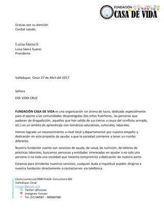 Centrocomercial ORBEPLAZA- Consultorio203
Valledupar,Cesar
Funcavi@gmail.com
Twitter:@funcavi
Instagram:funcavi
Tel:(57) 040587 - 3005607580
Gracias por su atención
Cordial saludo.
Luisa SáenzS.
Luisa Sáenz Suarez
Presidente
Valledupar, Cesar 27 de Abril del 2017
Señora
EIDI VERA CRUZ
FUNDACIÓN CASA DE VIDA es una organización sin ánimo de lucro, dedicada especialmente
para el aporte a las comunidades desprotegidas (los niños huérfanos, las personas que
padecen de drogadicción, aquellos que han salido de sus tierras a causa del conflicto armado,
etc.) en un ámbito de aprendizaje con temáticas educativas, culturales, laborales.
Hemos logrado un reconocimiento a nivel local y departamental por nuestro empeño y
dedicación en este proyecto de ayudar a que la sociedad comience a tener un rumbo
diferente.
Nuestra fundación cuenta con servicios de ayuda, de salud, de nutrición, de talleres de
prácticas laborales, buscamos personas y entidades interesadas en ayudar a no solo una
persona si no toda una sociedad que necesita compromiso y dedicación de nuestra parte.
Estamos para brindarles nuestros servicios, cualquier duda o inquietud pueden dirigirse a
nuestra fundación directamente o contactarnos vía telefónica.
 