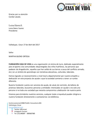 Centrocomercial ORBEPLAZA- Consultorio203
Valledupar,Cesar
Funcavi@gmail.com
Twitter:@funcavi
Instagram:funcavi
Tel:(57) 040587 - 3005607580
Gracias por su atención
Cordial saludo.
Luisa SáenzS.
Luisa Sáenz Suarez
Presidente
Valledupar, Cesar 27 de Abril del 2017
Señor
MARTHA BUENO ORTEGA
FUNDACIÓN CASA DE VIDA es una organización sin ánimo de lucro, dedicada especialmente
para el aporte a las comunidades desprotegidas (los niños huérfanos, las personas que
padecen de drogadicción, aquellos que han salido de sus tierras a causa del conflicto armado,
etc.) en un ámbito de aprendizaje con temáticas educativas, culturales, laborales.
Hemos logrado un reconocimiento a nivel local y departamental por nuestro empeño y
dedicación en este proyecto de ayudar a que la sociedad comience a tener un rumbo
diferente.
Nuestra fundación cuenta con servicios de ayuda, de salud, de nutrición, de talleres de
prácticas laborales, buscamos personas y entidades interesadas en ayudar a no solo una
persona si no toda una sociedad que necesita compromiso y dedicación de nuestra parte.
Estamos para brindarles nuestros servicios, cualquier duda o inquietud pueden dirigirse a
nuestra fundación directamente o contactarnos vía telefónica.
 