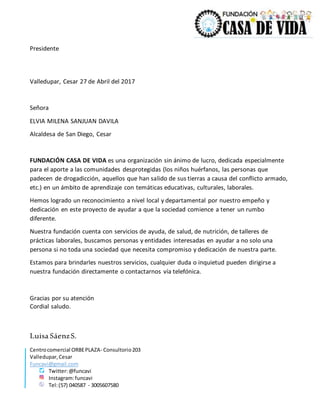 Centrocomercial ORBEPLAZA- Consultorio203
Valledupar,Cesar
Funcavi@gmail.com
Twitter:@funcavi
Instagram:funcavi
Tel:(57) 040587 - 3005607580
Presidente
Valledupar, Cesar 27 de Abril del 2017
Señora
ELVIA MILENA SANJUAN DAVILA
Alcaldesa de San Diego, Cesar
FUNDACIÓN CASA DE VIDA es una organización sin ánimo de lucro, dedicada especialmente
para el aporte a las comunidades desprotegidas (los niños huérfanos, las personas que
padecen de drogadicción, aquellos que han salido de sus tierras a causa del conflicto armado,
etc.) en un ámbito de aprendizaje con temáticas educativas, culturales, laborales.
Hemos logrado un reconocimiento a nivel local y departamental por nuestro empeño y
dedicación en este proyecto de ayudar a que la sociedad comience a tener un rumbo
diferente.
Nuestra fundación cuenta con servicios de ayuda, de salud, de nutrición, de talleres de
prácticas laborales, buscamos personas y entidades interesadas en ayudar a no solo una
persona si no toda una sociedad que necesita compromiso y dedicación de nuestra parte.
Estamos para brindarles nuestros servicios, cualquier duda o inquietud pueden dirigirse a
nuestra fundación directamente o contactarnos vía telefónica.
Gracias por su atención
Cordial saludo.
Luisa SáenzS.
 