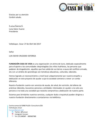 Centrocomercial ORBEPLAZA- Consultorio203
Valledupar,Cesar
Funcavi@gmail.com
Twitter:@funcavi
Instagram:funcavi
Tel:(57) 040587 - 3005607580
Gracias por su atención
Cordial saludo.
Luisa SáenzS.
Luisa Sáenz Suarez
Presidente
Valledupar, Cesar 27 de Abril del 2017
Señor
LUIS DAVID CRUZADO OSTORGA
FUNDACIÓN CASA DE VIDA es una organización sin ánimo de lucro, dedicada especialmente
para el aporte a las comunidades desprotegidas (los niños huérfanos, las personas que
padecen de drogadicción, aquellos que han salido de sus tierras a causa del conflicto armado,
etc.) en un ámbito de aprendizaje con temáticas educativas, culturales, laborales.
Hemos logrado un reconocimiento a nivel local y departamental por nuestro empeño y
dedicación en este proyecto de ayudar a que la sociedad comience a tener un rumbo
diferente.
Nuestra fundación cuenta con servicios de ayuda, de salud, de nutrición, de talleres de
prácticas laborales, buscamos personas y entidades interesadas en ayudar a no solo una
persona si no toda una sociedad que necesita compromiso y dedicación de nuestra parte.
Estamos para brindarles nuestros servicios, cualquier duda o inquietud pueden dirigirse a
nuestra fundación directamente o contactarnos vía telefónica.
 
