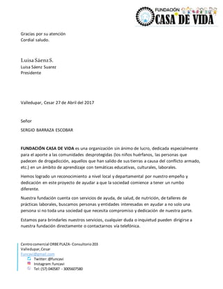 Centrocomercial ORBEPLAZA- Consultorio203
Valledupar,Cesar
Funcavi@gmail.com
Twitter:@funcavi
Instagram:funcavi
Tel:(57) 040587 - 3005607580
Gracias por su atención
Cordial saludo.
Luisa SáenzS.
Luisa Sáenz Suarez
Presidente
Valledupar, Cesar 27 de Abril del 2017
Señor
SERGIO BARRAZA ESCOBAR
FUNDACIÓN CASA DE VIDA es una organización sin ánimo de lucro, dedicada especialmente
para el aporte a las comunidades desprotegidas (los niños huérfanos, las personas que
padecen de drogadicción, aquellos que han salido de sus tierras a causa del conflicto armado,
etc.) en un ámbito de aprendizaje con temáticas educativas, culturales, laborales.
Hemos logrado un reconocimiento a nivel local y departamental por nuestro empeño y
dedicación en este proyecto de ayudar a que la sociedad comience a tener un rumbo
diferente.
Nuestra fundación cuenta con servicios de ayuda, de salud, de nutrición, de talleres de
prácticas laborales, buscamos personas y entidades interesadas en ayudar a no solo una
persona si no toda una sociedad que necesita compromiso y dedicación de nuestra parte.
Estamos para brindarles nuestros servicios, cualquier duda o inquietud pueden dirigirse a
nuestra fundación directamente o contactarnos vía telefónica.
 