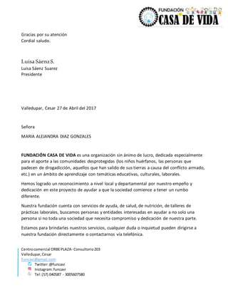 Centrocomercial ORBEPLAZA- Consultorio203
Valledupar,Cesar
Funcavi@gmail.com
Twitter:@funcavi
Instagram:funcavi
Tel:(57) 040587 - 3005607580
Gracias por su atención
Cordial saludo.
Luisa SáenzS.
Luisa Sáenz Suarez
Presidente
Valledupar, Cesar 27 de Abril del 2017
Señora
MARIA ALEJANDRA DIAZ GONZALES
FUNDACIÓN CASA DE VIDA es una organización sin ánimo de lucro, dedicada especialmente
para el aporte a las comunidades desprotegidas (los niños huérfanos, las personas que
padecen de drogadicción, aquellos que han salido de sus tierras a causa del conflicto armado,
etc.) en un ámbito de aprendizaje con temáticas educativas, culturales, laborales.
Hemos logrado un reconocimiento a nivel local y departamental por nuestro empeño y
dedicación en este proyecto de ayudar a que la sociedad comience a tener un rumbo
diferente.
Nuestra fundación cuenta con servicios de ayuda, de salud, de nutrición, de talleres de
prácticas laborales, buscamos personas y entidades interesadas en ayudar a no solo una
persona si no toda una sociedad que necesita compromiso y dedicación de nuestra parte.
Estamos para brindarles nuestros servicios, cualquier duda o inquietud pueden dirigirse a
nuestra fundación directamente o contactarnos vía telefónica.
 