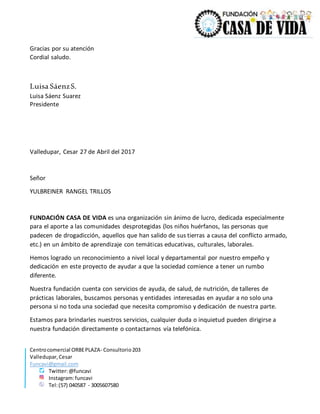 Centrocomercial ORBEPLAZA- Consultorio203
Valledupar,Cesar
Funcavi@gmail.com
Twitter:@funcavi
Instagram:funcavi
Tel:(57) 040587 - 3005607580
Gracias por su atención
Cordial saludo.
Luisa SáenzS.
Luisa Sáenz Suarez
Presidente
Valledupar, Cesar 27 de Abril del 2017
Señor
YULBREINER RANGEL TRILLOS
FUNDACIÓN CASA DE VIDA es una organización sin ánimo de lucro, dedicada especialmente
para el aporte a las comunidades desprotegidas (los niños huérfanos, las personas que
padecen de drogadicción, aquellos que han salido de sus tierras a causa del conflicto armado,
etc.) en un ámbito de aprendizaje con temáticas educativas, culturales, laborales.
Hemos logrado un reconocimiento a nivel local y departamental por nuestro empeño y
dedicación en este proyecto de ayudar a que la sociedad comience a tener un rumbo
diferente.
Nuestra fundación cuenta con servicios de ayuda, de salud, de nutrición, de talleres de
prácticas laborales, buscamos personas y entidades interesadas en ayudar a no solo una
persona si no toda una sociedad que necesita compromiso y dedicación de nuestra parte.
Estamos para brindarles nuestros servicios, cualquier duda o inquietud pueden dirigirse a
nuestra fundación directamente o contactarnos vía telefónica.
 
