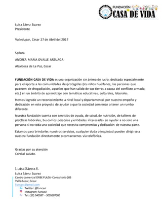 Centrocomercial ORBEPLAZA- Consultorio203
Valledupar,Cesar
Funcavi@gmail.com
Twitter:@funcavi
Instagram:funcavi
Tel:(57) 040587 - 3005607580
Luisa Sáenz Suarez
Presidente
Valledupar, Cesar 27 de Abril del 2017
Señora
ANDREA MARIA OVALLE ARZUAGA
Alcaldesa de La Paz, Cesar
FUNDACIÓN CASA DE VIDA es una organización sin ánimo de lucro, dedicada especialmente
para el aporte a las comunidades desprotegidas (los niños huérfanos, las personas que
padecen de drogadicción, aquellos que han salido de sus tierras a causa del conflicto armado,
etc.) en un ámbito de aprendizaje con temáticas educativas, culturales, laborales.
Hemos logrado un reconocimiento a nivel local y departamental por nuestro empeño y
dedicación en este proyecto de ayudar a que la sociedad comience a tener un rumbo
diferente.
Nuestra fundación cuenta con servicios de ayuda, de salud, de nutrición, de talleres de
prácticas laborales, buscamos personas y entidades interesadas en ayudar a no solo una
persona si no toda una sociedad que necesita compromiso y dedicación de nuestra parte.
Estamos para brindarles nuestros servicios, cualquier duda o inquietud pueden dirigirse a
nuestra fundación directamente o contactarnos vía telefónica.
Gracias por su atención
Cordial saludo.
Luisa SáenzS.
Luisa Sáenz Suarez
 