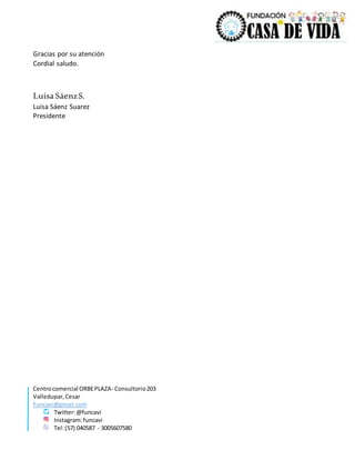 Centrocomercial ORBEPLAZA- Consultorio203
Valledupar,Cesar
Funcavi@gmail.com
Twitter:@funcavi
Instagram:funcavi
Tel:(57) 040587 - 3005607580
Gracias por su atención
Cordial saludo.
Luisa SáenzS.
Luisa Sáenz Suarez
Presidente
 