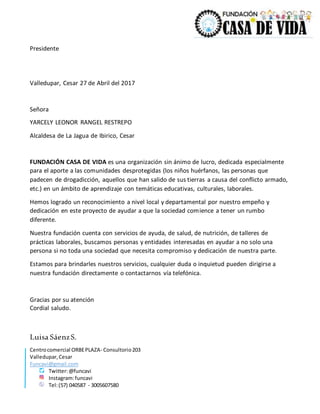 Centrocomercial ORBEPLAZA- Consultorio203
Valledupar,Cesar
Funcavi@gmail.com
Twitter:@funcavi
Instagram:funcavi
Tel:(57) 040587 - 3005607580
Presidente
Valledupar, Cesar 27 de Abril del 2017
Señora
YARCELY LEONOR RANGEL RESTREPO
Alcaldesa de La Jagua de Ibirico, Cesar
FUNDACIÓN CASA DE VIDA es una organización sin ánimo de lucro, dedicada especialmente
para el aporte a las comunidades desprotegidas (los niños huérfanos, las personas que
padecen de drogadicción, aquellos que han salido de sus tierras a causa del conflicto armado,
etc.) en un ámbito de aprendizaje con temáticas educativas, culturales, laborales.
Hemos logrado un reconocimiento a nivel local y departamental por nuestro empeño y
dedicación en este proyecto de ayudar a que la sociedad comience a tener un rumbo
diferente.
Nuestra fundación cuenta con servicios de ayuda, de salud, de nutrición, de talleres de
prácticas laborales, buscamos personas y entidades interesadas en ayudar a no solo una
persona si no toda una sociedad que necesita compromiso y dedicación de nuestra parte.
Estamos para brindarles nuestros servicios, cualquier duda o inquietud pueden dirigirse a
nuestra fundación directamente o contactarnos vía telefónica.
Gracias por su atención
Cordial saludo.
Luisa SáenzS.
 
