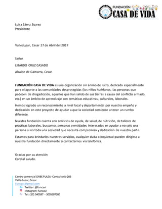 Centrocomercial ORBEPLAZA- Consultorio203
Valledupar,Cesar
Funcavi@gmail.com
Twitter:@funcavi
Instagram:funcavi
Tel:(57) 040587 - 3005607580
Luisa Sáenz Suarez
Presidente
Valledupar, Cesar 27 de Abril del 2017
Señor
LIBARDO CRUZ CASADO
Alcalde de Gamarra, Cesar
FUNDACIÓN CASA DE VIDA es una organización sin ánimo de lucro, dedicada especialmente
para el aporte a las comunidades desprotegidas (los niños huérfanos, las personas que
padecen de drogadicción, aquellos que han salido de sus tierras a causa del conflicto armado,
etc.) en un ámbito de aprendizaje con temáticas educativas, culturales, laborales.
Hemos logrado un reconocimiento a nivel local y departamental por nuestro empeño y
dedicación en este proyecto de ayudar a que la sociedad comience a tener un rumbo
diferente.
Nuestra fundación cuenta con servicios de ayuda, de salud, de nutrición, de talleres de
prácticas laborales, buscamos personas y entidades interesadas en ayudar a no solo una
persona si no toda una sociedad que necesita compromiso y dedicación de nuestra parte.
Estamos para brindarles nuestros servicios, cualquier duda o inquietud pueden dirigirse a
nuestra fundación directamente o contactarnos vía telefónica.
Gracias por su atención
Cordial saludo.
 