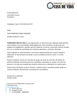 Centrocomercial ORBEPLAZA- Consultorio203
Valledupar,Cesar
Funcavi@gmail.com
Twitter:@funcavi
Instagram:funcavi
Tel:(57) 040587 - 3005607580
Luisa SáenzS.
Luisa Sáenz Suarez
Presidente
Valledupar, Cesar 27 de Abril del 2017
Señor
JUAN FRANCISCO ROJAS HINOJOSA
Alcalde de Becerril, Cesar
FUNDACIÓN CASA DE VIDA es una organización sin ánimo de lucro, dedicada especialmente
para el aporte a las comunidades desprotegidas (los niños huérfanos, las personas que
padecen de drogadicción, aquellos que han salido de sus tierras a causa del conflicto armado,
etc.) en un ámbito de aprendizaje con temáticas educativas, culturales, laborales.
Hemos logrado un reconocimiento a nivel local y departamental por nuestro empeño y
dedicación en este proyecto de ayudar a que la sociedad comience a tener un rumbo
diferente.
Nuestra fundación cuenta con servicios de ayuda, de salud, de nutrición, de talleres de
prácticas laborales, buscamos personas y entidades interesadas en ayudar a no solo una
persona si no toda una sociedad que necesita compromiso y dedicación de nuestra parte.
Estamos para brindarles nuestros servicios, cualquier duda o inquietud pueden dirigirse a
nuestra fundación directamente o contactarnos vía telefónica.
Gracias por su atención
Cordial saludo.
 