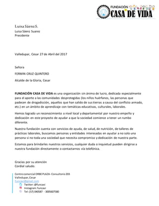 Centrocomercial ORBEPLAZA- Consultorio203
Valledupar,Cesar
Funcavi@gmail.com
Twitter:@funcavi
Instagram:funcavi
Tel:(57) 040587 - 3005607580
Luisa SáenzS.
Luisa Sáenz Suarez
Presidente
Valledupar, Cesar 27 de Abril del 2017
Señora
FERMIN CRUZ QUINTERO
Alcalde de la Gloria, Cesar
FUNDACIÓN CASA DE VIDA es una organización sin ánimo de lucro, dedicada especialmente
para el aporte a las comunidades desprotegidas (los niños huérfanos, las personas que
padecen de drogadicción, aquellos que han salido de sus tierras a causa del conflicto armado,
etc.) en un ámbito de aprendizaje con temáticas educativas, culturales, laborales.
Hemos logrado un reconocimiento a nivel local y departamental por nuestro empeño y
dedicación en este proyecto de ayudar a que la sociedad comience a tener un rumbo
diferente.
Nuestra fundación cuenta con servicios de ayuda, de salud, de nutrición, de talleres de
prácticas laborales, buscamos personas y entidades interesadas en ayudar a no solo una
persona si no toda una sociedad que necesita compromiso y dedicación de nuestra parte.
Estamos para brindarles nuestros servicios, cualquier duda o inquietud pueden dirigirse a
nuestra fundación directamente o contactarnos vía telefónica.
Gracias por su atención
Cordial saludo.
 
