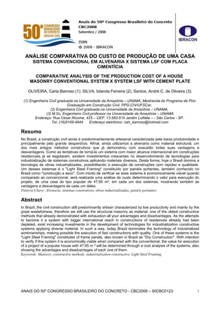 ANÁLISE COMPARATIVA DO CUSTO DE PRODUÇÃO DE UMA CASA
       SISTEMA CONVENCIONAL EM ALVENARIA X SISTEMA LSF COM PLACA
                              CIMENTÍCIA

       COMPARATIVE ANALYSIS OF THE PRODUCTION COST OF A HOUSE
     MASONRY CONVENTIONAL SYSTEM X SYSTEM LSF WITH CEMENT PLATE

    OLIVEIRA, Carla Barroso (1); SILVA, Iolanda Ferreira (2); Santos, André C. de Oliveira (3).

 (1) Engenheira Civil graduada na Universidade da Amazônia – UNAMA, Mestranda do Programa de Pós-
                            Graduação em Construção Civil, PPG-CIV/UFSCar,
                 (2) Engenheira Civil graduada na Universidade da Amazônia – UNAMA,
              (3) M.Sc, Engenheiro Civil,professor na Universidade da Amazônia – UNAMA
        Endereço: Rua César Ricome, 425 – CEP: 13.560-510 Jardim Lutfalla – - São Carlos - SP.
                  Tel. (16)8169-4944     Endereço eletrônico: cah_barroso@hotmail.com

Resumo
No Brasil, a construção civil ainda é predominantemente artesanal caracterizada pela baixa produtividade e
principalmente pelo grande desperdício. Afinal, ainda utilizamos a alvenaria como material estrutural, um
dos mais antigos métodos construtivos que já demonstrou com exaustão todas suas vantagens e
desvantagens. Como as tentativas de torná-la um sistema com maior alcance internacional em construções
residenciais já se esgotaram, existem investimentos crescentes no desenvolvimento de tecnologias para
industrialização de sistemas construtivos aplicando materiais diversos. Desta forma, hoje o Brasil domina a
tecnologia de obras industrializadas, possibilitando a execução de construções com rapidez e qualidade.
Um desses sistemas é o "Light Steel Framing" constituído por painéis portantes, também conhecido no
Brasil como "construção a seco". Com intuito de verificar se esse sistema é economicamente viável quando
comparado ao convencional, será realizada uma análise de custo determinando o valor para execução do
projeto, de uma casa do tipo popular de 47,95 m², em cada um dos sistemas, mostrando também as
vantagens e desvantagens de cada um deles.
Palavra-Chave: Alvenaria, sistemas construtivos, obras industrializadas, painéis portantes.

Abstract
In Brazil, the civil construction still predominantly artisan characterized by low productivity and mainly by the
great wastefulness, therefore we still use the structural masonry as material, one of the oldest constructive
methods that already demonstrated with exhaustion all your advantages and disadvantages. As the attempts
to become it a system with bigger international reach in constructions of residences already had been
depleted, exist increasing investments in the development of technologies for industrialization constructive
systems applying diverse material. In such a way, today Brazil dominates the technology of industrialized
workmanships, making possible the execution of fast constructions with quality. One of these systems is the
"Light Steel Framing" constituted of frame panels, also known in Brazil as "Dry Construction". With intention
to verify if this system it is economically viable when compared with the conventional, the value for execution
of a project of a popular house with 47,95 m ² will be determined through a cost analysis of the systems, also
showing the advantages and disadvantages of each one of them.
Keywords: Mansory, constructive methods, industrialization constructive, Light Steel Framing.




ANAIS DO 50º CONGRESSO BRASILEIRO DO CONCRETO - CBC2008 – 50CBC0123                                            1
 