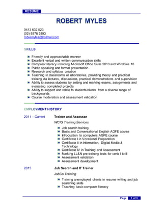 RESUME
Page 1 of 3
0413 632 523
(03) 9378 3893
robiemyles@hotmail.com
Friendly and approachable manner
Excellent verbal and written communication skills
Computer literacy including Microsoft Office Suite 2013 and Windows 10
Public speaking and formal presentation
Research and syllabus creation
Teaching in classrooms or laboratories, providing theory and practical
training via lectures, discussions, practical demonstrations and supervision
Ability to assess students by setting and marking exams, assignments and
evaluating completed projects
Ability to support and relate to students/clients from a diverse range of
backgrounds
Course moderation and assessment validation
2011 – Current Trainer and Assessor
WCIG Training Services
Job search training
Basic and Conversational English AGFE course
Introduction to computers AGFE course
Certificate I in Vocational Preparation
Certificate II in Information, Digital Media &
Technology
Certificate IV in Training and Assessment
Marking LL&N pre-training tests for certs I to III
Assessment validation
Assessment development
2015 Job Search and IT Trainer
JobCo Training
Training unemployed clients in resume writing and job
searching skills
Teaching basic computer literacy
 
