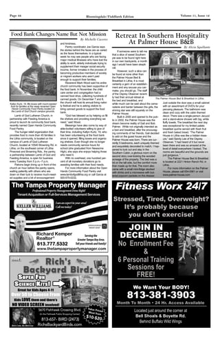 Page 32 Volume 11, Issue 12Bloomingdale/FishHawk Edition
Lamb of God Lutheran Church, in
partnership with Feeding America is
proud to launch its community food bank,
recently named Open Hands Community
Food Pantry.
The hunger relief organization that
provides food to more than 45 families in
the Lithia community, is located on the
campus of Lamb of God Lutheran
Church, located at 10540 Browning Rd. in
Lithia, on the southeast corner of Lithia
Pinecrest and Browning Rds., the pantry,
a partnership between Lamb of God and
Feeding America, is open for business
every Tuesday from 5 p.m.–7 p.m.
Patrons begin lining up in front of the
church an hour before the pantry opens,
waiting patiently with others who are
down on their luck to receive much-need-
ed supplies and a bit of encouragement
and kindness.
Pantry coordinator Joe Garcia says
the stories behind the faces are as varied
as the faces themselves. In a typical
week he may see people who are facing
major medical illnesses who have lost the
ability to work, elderly individuals trying to
supplement their meager social security
income, former inmates in the process of
becoming productive members of society
or migrant workers who aren’t paid
enough to support their families.
Reverend Mark Wood said his entire
church community has been supportive of
the food bank. In November, the child
care center and congregation had a
canned food drive, collecting hundreds of
canned goods. On December 7 and 8,
the church will host its annual living nativi-
ty festival and he is asking visitors to
bring canned goods to support the food
bank.
“God has blessed us by helping us fill
the shelves and providing everything we
need,” said Wood.
Blessings have also come by way of
able-bodied volunteers willing to give of
their time, including Katlyn Kurtz, 19, who
has been volunteering at the food bank
since it opened, filling boxes and organiz-
ing shelves. Even though she no longer
needs community service hours for
school (she graduated from Newsome
High), she says she enjoys helping those
who need it.
With no overhead, one hundred per-
cent of all monetary donations go to
assisting families with their food needs.
For more information about the Open
Hands Community Food Pantry visit
www.lambofgodlithia.org or call Garcia at
920-570-0232.
Food Bank Changes Name But Not Mission
Katlyn Kurtz, 19, fills boxes with much-needed
food for families at the newly renamed Open
Hands Community Food Pantry located on
the Lamb of God Church campus grounds.
By Michelle Caceres
If someone were to tell me
that a slice of sweet Southern
pie was to be found right here
in our own backyards, a month
ago I would have been skepti-
cal.
However, such a slice can
be found at none other than
the Palmer House Bed &
Breakfast in Lithia. It is most
certainly a gem of an establish-
ment and any excuse you can
make, you should go. The staff
of the Osprey Observer recent-
ly had their annual retreat at
the bed and breakfast, and
while much can be said about the cama-
raderie and banter between the girls, the
shining star was still squarely on the
Palmer House.
Built in 2000 and opened to the pub-
lic in 2002, the Palmer House was the
dream become reality of Gail and Bob
Palmer. While not originally intended as
a bed and breakfast, after the encourag-
ing comments of her friends, Gail decided
to add on the guest house and the
Palmer House was born. There are cur-
rently 5 bedrooms, each uniquely themed
and exquisitely decorated to match. I hap-
pened to luck out and stay in the
Southern Cabin, a glorious room on the
second story over-looking the wooded
acreage of the property. The bed was a
bit on the tall side, but the comfort more
than made up for that. The room also
came with a small mini-fridge stocked
with drinks and a microwave with but-
tered popcorn packets on the dresser.
Just outside the door was a small cabinet
with an assortment of DVD's for your
perusing pleasure. The bathroom was
clean and cozy with the cabin themed
decor. There was a single-person Jacuzzi
and a stand-alone shower with big, white
fluffy towels. The breakfast the next day
was exceptional for my limited palate:
breakfast quiche served with fresh fruit
and fresh baked bread. “The Palmer
House in Lithia was like a hidden treas-
ure,” said Sandy Lee of the Osprey
Observer. “I had heard of it but never
been there and was so amazed at the
level of detail everywhere I looked. The
rooms are beautiful and the grounds are
just gorgeous. “
The Palmer House Bed & Breakfast
is located at 2221 Hinton Ranch Rd. in
Lithia.
For more information on the Palmer
House, please call 654-0961 or visit
www.palmer-house.com
Retreat In Southern Hospitality
At Palmer House B&B
By Alicia Squillante
The Palmer House Bed & Breakfast in Lithia.
The Tampa Property Manager
ProfessionalPropertyManagementDoneRight!
TenantAcquisitionorFull-ServicesManagementServices
CERTIFIED DISTRESSED
PROPERTY EXPERT©
Servingthe
GreaterTampaBayArea.
Tellyourfriendsandfamily!
Iamanexpertinyourarea!
Callmetoday!
813.777.5332
www.thetampapropertymanager.com
Fitness Worx 24/7
We Want Your BODY!
813-381-3903
Located just around the corner at
Bell Shoals & Boyette Rd.
Behind Buffalo Wild Wings
JOIN IN
DECEMBER!
Great for Kids Ages 4-11
Over 50 to Choose From
Kids LOVE them and there’s
NO VIDEO SCREEN involved!
5670 Fishhawk Crossing Blvd.
(In the Fishhawk Publix Shopping Center)
813-657- BIRD (2473)
RichsBackyardBirds.com
Value PricedMost from
$10-$20
RichCrete,theBirdGuy
 