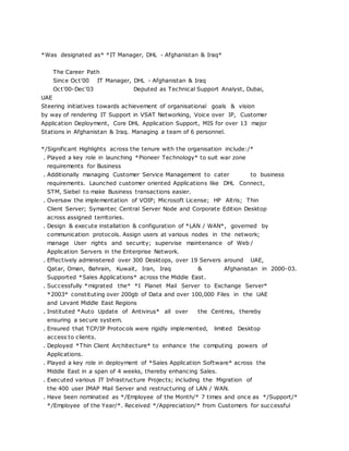 *Was designated as* *IT Manager, DHL - Afghanistan & Iraq*
The Career Path
Since Oct'00 IT Manager, DHL - Afghanistan & Iraq
Oct'00-Dec'03 Deputed as Technical Support Analyst, Dubai,
UAE
Steering initiatives towards achievement of organisational goals & vision
by way of rendering IT Support in VSAT Networking, Voice over IP, Customer
Application Deployment, Core DHL Application Support, MIS for over 13 major
Stations in Afghanistan & Iraq. Managing a team of 6 personnel.
*/Significant Highlights across the tenure with the organisation include:/*
. Played a key role in launching *Pioneer Technology* to suit war zone
requirements for Business
. Additionally managing Customer Service Management to cater to business
requirements. Launched customer oriented Applications like DHL Connect,
STM, Siebel to make Business transactions easier.
. Oversaw the implementation of VOIP; Microsoft License; HP Altris; Thin
Client Server; Symantec Central Server Node and Corporate Edition Desktop
across assigned territories.
. Design & execute installation & configuration of *LAN / WAN*, governed by
communication protocols. Assign users at various nodes in the network;
manage User rights and security; supervise maintenance of Web /
Application Servers in the Enterprise Network.
. Effectively administered over 300 Desktops, over 19 Servers around UAE,
Qatar, Oman, Bahrain, Kuwait, Iran, Iraq & Afghanistan in 2000-03.
Supported *Sales Applications* across the Middle East.
. Successfully *migrated the* *I Planet Mail Server to Exchange Server*
*2003* constituting over 200gb of Data and over 100,000 Files in the UAE
and Levant Middle East Regions
. Instituted *Auto Update of Antivirus* all over the Centres, thereby
ensuring a secure system.
. Ensured that TCP/IP Protocols were rigidly implemented, limited Desktop
access to clients.
. Deployed *Thin Client Architecture* to enhance the computing powers of
Applications.
. Played a key role in deployment of *Sales Application Software* across the
Middle East in a span of 4 weeks, thereby enhancing Sales.
. Executed various IT Infrastructure Projects; including the Migration of
the 400 user IMAP Mail Server and restructuring of LAN / WAN.
. Have been nominated as */Employee of the Month/* 7 times and once as */Support/*
*/Employee of the Year/*. Received */Appreciation/* from Customers for successful
 