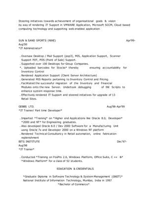 Steering initiatives towards achievement of organisational goals & vision
by way of rendering IT Support in VMWARE Application, Microsoft SCCM, Cloud based
computing technology and supporting web enabled application
SUN & SAND SPORTS (NIKE) Apr'99-
Aug'00
*IT Administrator*
. Oversaw Desktop / Mail Support (pop3), MIS, Application Support, Scanner
Support PDT, POS (Point of Sale) Support.
. Supported over 100 Desktops for Group Companies.
*. Uploaded barcodes for Stocks* thereby ensuring accountability for
Inventory Control
. Rendered Application Support (Client Server Architecture)
. Generated MIS Reports pertaining to Inventory Control and Pricing.
. Facilitated the successful migration of the Inventory and Financial
Modules onto the new Server. Undertook debugging of INI Scripts to
enhance system response time.
. Effectively rendered IT Support and steered initiatives for upgrade of 13
Retail Sites.
GEBBS LTD. Aug'98-Apr'99
*IT Trainer/ Part time Developer*
. Imparted *Training* on *Higher end Applications like Oracle 8.0, Developer*
*2000 and NT* for Engineering graduates.
. Also developed Oracle 8.0 / Dev 2000 Software for a Manufacturing Unit
using Oracle 7x and Developer 2000 on a Windows NT platform
. Rendered Technical Consultancy in Retail automation, online fabrication
replenishment
BITS INSTITUTE Dec'97-
Aug'98
*IT Trainer*
. Conducted *Training on FoxPro 2.6, Windows Platform, Office Suite, C ++ &*
*Windows Platform* for a class of 52 students.
EDUCATION & CREDENTIALS
*Graduate Diploma in Software Technology & System Management (GNIIT)*
National Institute of Information Technology, Mumbai, India in 1997
*Bachelor of Commerce*
 