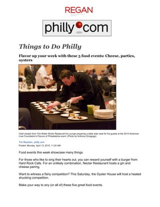  
	
  
	
  
	
  
	
  
Things to Do Philly
Flavor up your week with these 5 food events: Cheese, parties,
oysters
	
  
	
  
	
  
	
  
	
  
	
  
	
  
	
  
	
  
	
  
	
  
	
  
	
  
	
  
	
  
	
  
Chef Joseph from The Water Works Restaurant & Lounge preparing a table side meal for his guests at the 2014 American
Liver Foundation's Flavors of Philadelphia event. (Photo by Anthony Sinagoga)
Tim Reardon, philly.com
Posted: Monday, April 13, 2015, 11:24 AM
Food events this week showcase many things.
For those who like to sing their hearts out, you can reward yourself with a burger from
Hard Rock Cafe. For an unlikely combination, Nectar Restaurant hosts a gin and
cheese pairing.
Want to witness a fishy competition? This Saturday, the Oyster House will host a heated
shucking competition.
Make your way to any (or all of) these five great food events.
 