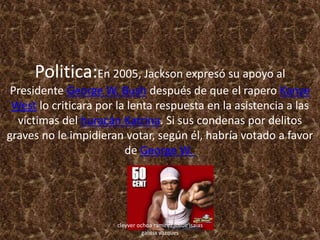 Politica:En 2005, Jackson expresó su apoyo al
Presidente George W. Bush después de que el rapero Kanye
West lo criticara por la lenta respuesta en la asistencia a las
víctimas del huracán Katrina. Si sus condenas por delitos
graves no le impidieran votar, según él, habría votado a favor
de George W.
cleyver ochoa ramirez,josue isaias
galicia vazques
 