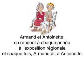 Armand et Antoinette  se rendent à chaque année à l'exposition régionale  et chaque fois, Armand dit à Antoinette   