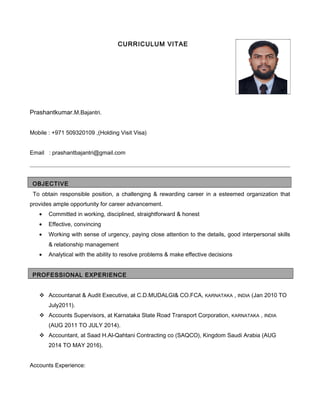 CURRICULUM VITAE
Prashantkumar.M.Bajantri.
Mobile : +971 509320109 ,(Holding Visit Visa)
Email : prashantbajantri@gmail.com
OBJECTIVE
To obtain responsible position, a challenging & rewarding career in a esteemed organization that
provides ample opportunity for career advancement.
• Committed in working, disciplined, straightforward & honest
• Effective, convincing
• Working with sense of urgency, paying close attention to the details, good interpersonal skills
& relationship management
• Analytical with the ability to resolve problems & make effective decisions
PROFESSIONAL EXPERIENCE
 Accountanat & Audit Executive, at C.D.MUDALGI& CO.FCA, KARNATAKA , INDIA (Jan 2010 TO
July2011).
 Accounts Supervisors, at Karnataka State Road Transport Corporation, KARNATAKA , INDIA
(AUG 2011 TO JULY 2014).
 Accountant, at Saad H.Al-Qahtani Contracting co (SAQCO), Kingdom Saudi Arabia (AUG
2014 TO MAY 2016).
Accounts Experience:
 