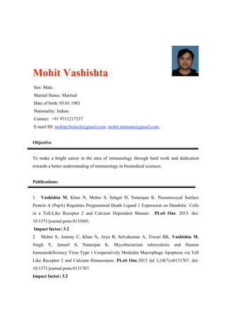Mohit Vashishta
Sex: Male.
Marital Status: Married
Date of birth: 03.01.1983
Nationality: Indian.
Contact: +91 9711217337
E-mail ID: mohitp.biotech@gmail.com; mohit.immuno@gmail.com,
Objective
To make a bright career in the area of immunology through hard work and dedication
towards a better understanding of immunology in biomedical sciences.
Publications:
1. Vashishta M, Khan N, Mehto S, Sehgal D, Natarajan K. Pneumococal Surface
Protein A (PspA) Regulates Programmed Death Ligand 1 Expression on Dendritic Cells
in a Toll-Like Receptor 2 and Calcium Dependent Manner. PLoS One. 2015. doi:
10.1371/journal.pone.0133601.
Impact factor: 3.2
2 Mehto S, Antony C, Khan N, Arya R, Selvakumar A, Tiwari BK, Vashishta M,
Singh Y, Jameel S, Natarajan K. Mycobacterium tuberculosis and Human
Immunodeficiency Virus Type 1 Cooperatively Modulate Macrophage Apoptosis via Toll
Like Receptor 2 and Calcium Homeostasis. PLoS One.2015 Jul 1;10(7):e0131767. doi:
10.1371/journal.pone.0131767.
Impact factor: 3.2
 