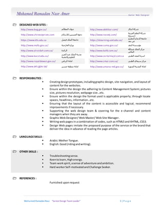 Mohamed RamadanNasr “Senior Design Team Leader“ 3 | P a g e
 DESIGNED WEB SITES :
http://www.bog.gov.sa/ ‫المظالم‬ ‫ديوان‬ http://www.ebttikar.com/ ‫ابتكار‬ ‫شركة‬
http://www.chineseprizes.com ‫لالسال‬ ‫الصينيين‬ ‫دعوة‬‫م‬ http://www.naseej.com/
‫العربية‬ ‫النظم‬ ‫شركة‬
)‫(نسيج‬
https://www.kfu.edu.sa ‫فيصل‬ ‫الملك‬ ‫جامعة‬ https://elearning.uod.edu.sa/
‫التعليم‬ ‫الدمام‬ ‫جامعة‬
‫بعد‬ ‫عن‬
http://www.mofa.gov.sa/ ‫وزارة‬‫الخارجية‬ http://www.sama.gov.sa/ ‫النقد‬ ‫مؤسسة‬
http://www.alraidah.com.sa/ ‫الرائدة‬ http://www.kafd.com.sa/
‫عبدهللا‬ ‫الملك‬ ‫مركز‬
‫المالي‬
http://www.kacst.edu.sa/
‫عبد‬ ‫الملك‬ ‫مدينة‬‫العزيز‬
‫والتقنية‬ ‫للعلوم‬ http://www.osrtalmajd.com.sa ‫الطبي‬ ‫المجد‬ ‫اسرة‬
http://www.royaldewan.gov.sa/ ‫الرياض‬ ‫امانة‬ http://www.cmai.com.sa/ ‫الطبي‬ ‫سيماي‬ ‫مركز‬
http://www.ars.gov.sa/ ‫عسير‬ ‫منطقة‬ ‫امانة‬ http://www.amana-md.gov.sa/ ‫المنورة‬ ‫المدينة‬ ‫امانة‬
 RESPONSIBILITIES :
 Creatingdesignprototypes,includinggraphic design, site navigation, and layout of
content for the websites.
 Ensure within the design the adhering to Content Management System; pictures
size, pictures resolution, webpage size…etc.
 Ensure within the design the format used is applicable properly; through locate
spaces, headlines, information…etc.
 Ensuring that the layout of the content is accessible and logical; recommend
improvements if necessary.
 Supporting the web design team & covering for the e-channel and content
managers when they are away.
 Graphic Web Designer/ Web Master/ Web Site Manager.
 Writing web pages in a combination of codes, such as HTML5 and XHTML, CSS3.
 Design Web pages imitate the proposed purpose of the service or the brand that
deliver the idea in advance of reading the page articles.
 LANGUAGESKILLS :
 Arabic:Mother Tongue.
 English:Good(ridingandwriting).
 OTHER SKILLS :
 Troubleshootingsense.
 Keentolearn,Highenergy.
 Team workspirit,asense of adventure andambition.
 Hard workerSelf-motivatedandChallenge Seeker.
 REFERENCES :
Furnished upon request
 