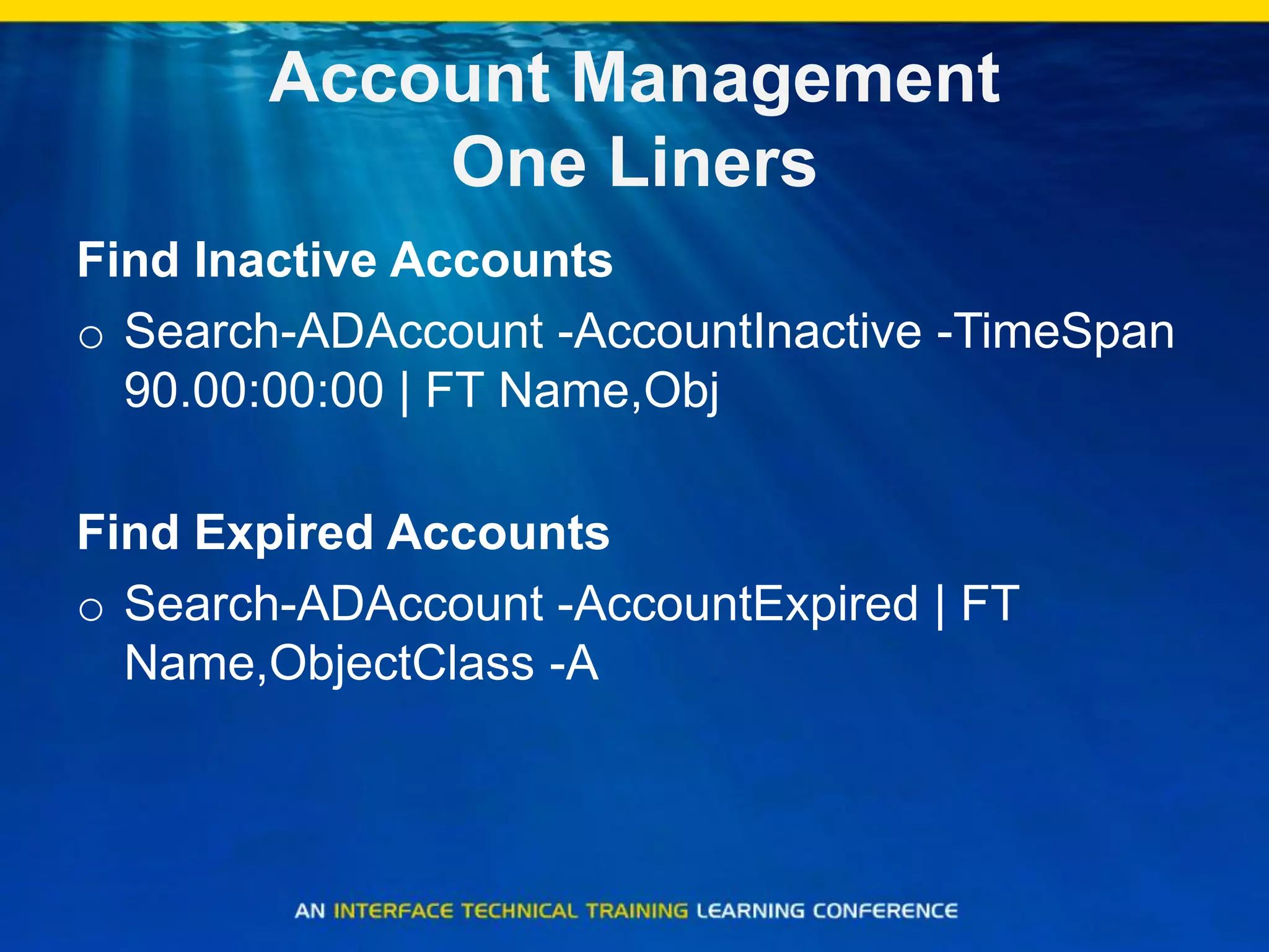 Account Management
One Liners
Find Inactive Accounts
o Search-ADAccount -AccountInactive -TimeSpan
90.00:00:00 | FT Name,Obj
Find Expired Accounts
o Search-ADAccount -AccountExpired | FT
Name,ObjectClass -A
 