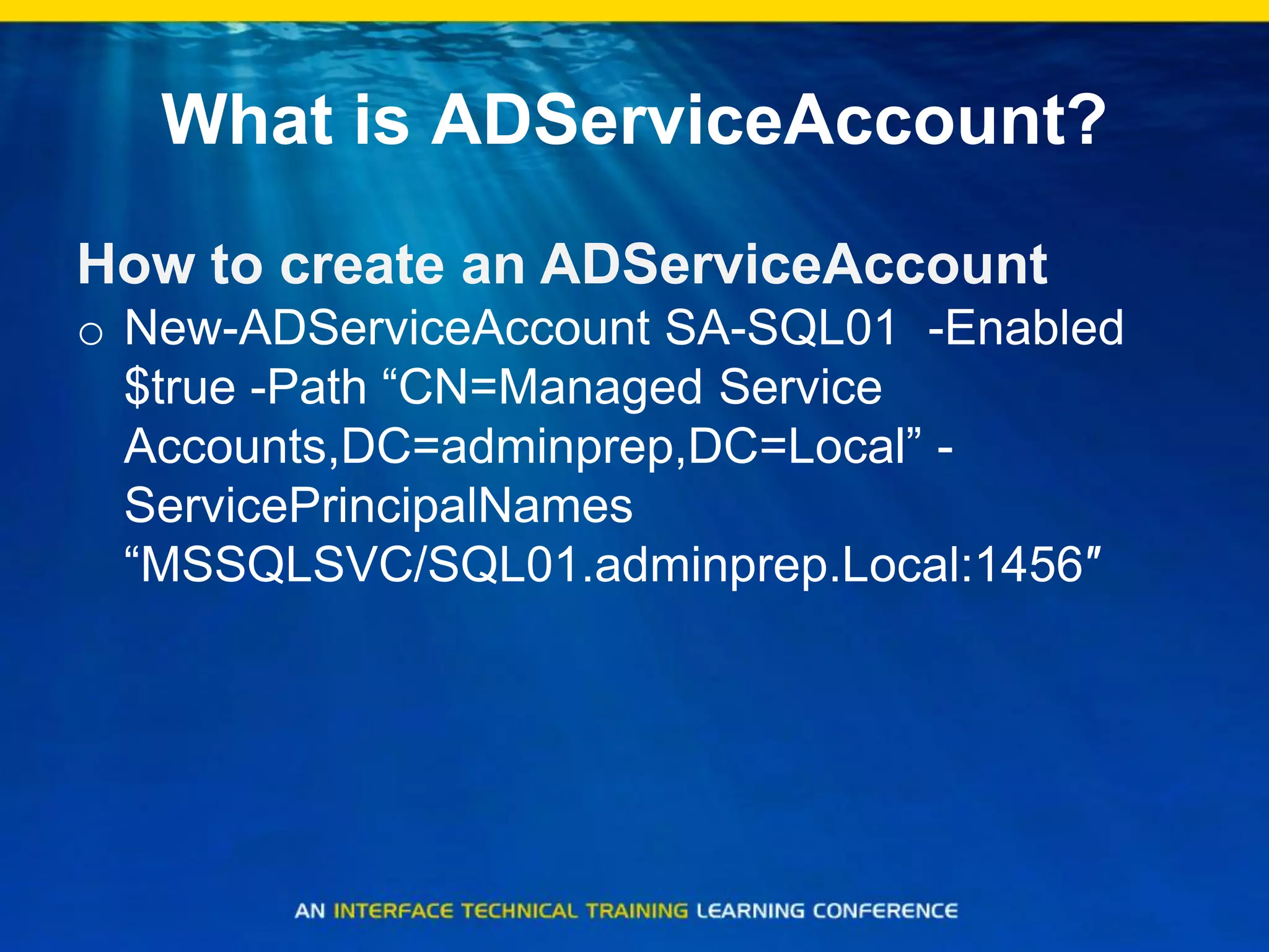 What is ADServiceAccount?
How to create an ADServiceAccount
o New-ADServiceAccount SA-SQL01 -Enabled
$true -Path “CN=Managed Service
Accounts,DC=adminprep,DC=Local” -
ServicePrincipalNames
“MSSQLSVC/SQL01.adminprep.Local:1456″
 