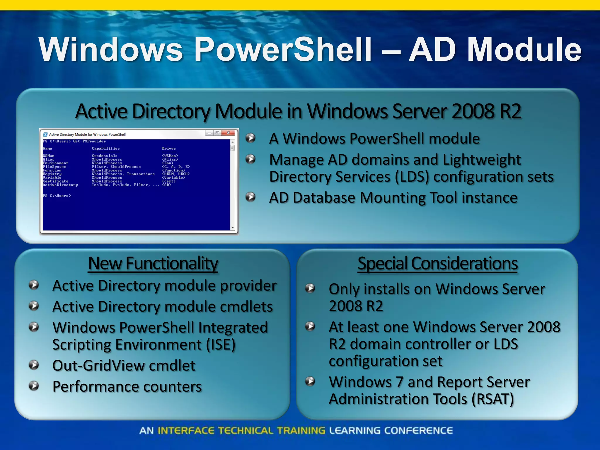 Windows PowerShell – AD Module
NewFunctionality
Active Directory module provider
Active Directory module cmdlets
Windows PowerShell Integrated
Scripting Environment (ISE)
Out-GridView cmdlet
Performance counters
Only installs on Windows Server
2008 R2
At least one Windows Server 2008
R2 domain controller or LDS
configuration set
Windows 7 and Report Server
Administration Tools (RSAT)
SpecialConsiderations
A Windows PowerShell module
Manage AD domains and Lightweight
Directory Services (LDS) configuration sets
AD Database Mounting Tool instance
ActiveDirectoryModule inWindows Server2008 R2
 