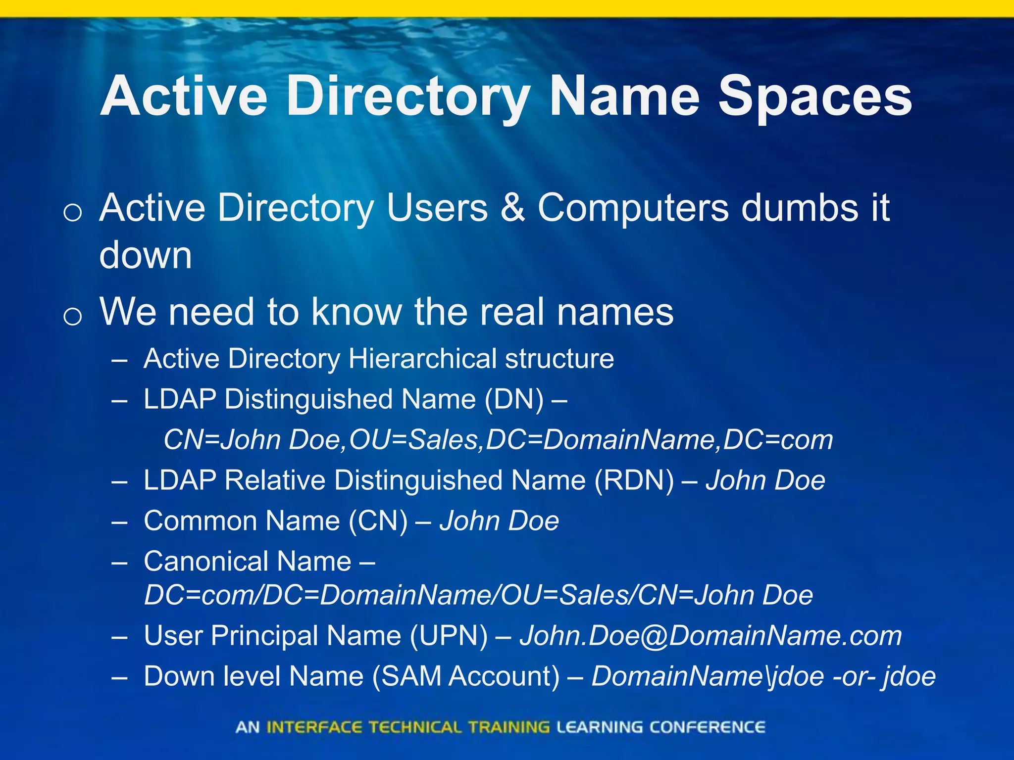 Active Directory Name Spaces
o Active Directory Users & Computers dumbs it
down
o We need to know the real names
– Active Directory Hierarchical structure
– LDAP Distinguished Name (DN) –
CN=John Doe,OU=Sales,DC=DomainName,DC=com
– LDAP Relative Distinguished Name (RDN) – John Doe
– Common Name (CN) – John Doe
– Canonical Name –
DC=com/DC=DomainName/OU=Sales/CN=John Doe
– User Principal Name (UPN) – John.Doe@DomainName.com
– Down level Name (SAM Account) – DomainNamejdoe -or- jdoe
 